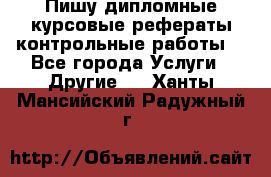 Пишу дипломные курсовые рефераты контрольные работы  - Все города Услуги » Другие   . Ханты-Мансийский,Радужный г.